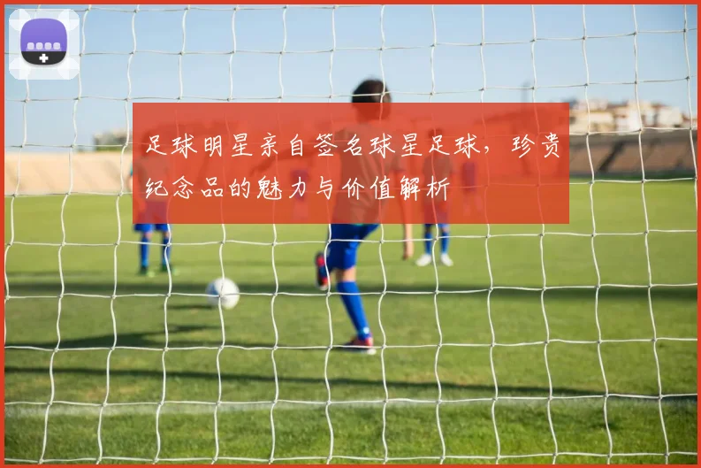 足球明星亲自签名球星足球，珍贵纪念品的魅力与价值解析