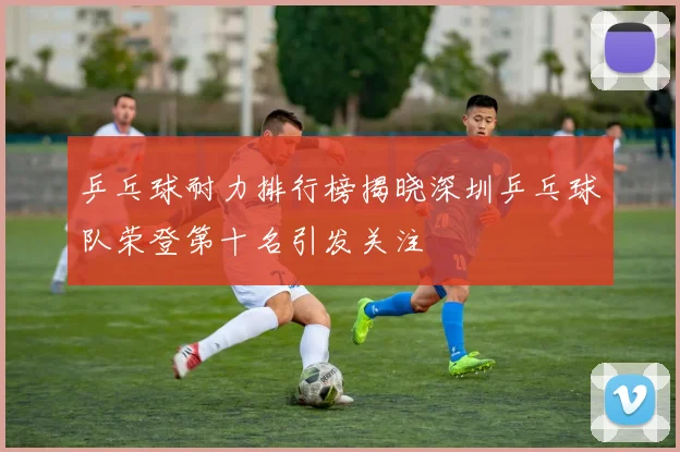 乒乓球耐力排行榜揭晓深圳乒乓球队荣登第十名引发关注