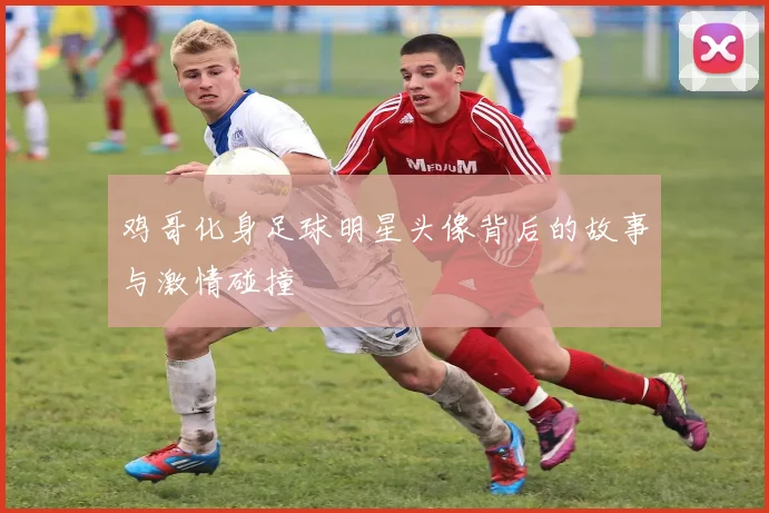 鸡哥化身足球明星头像背后的故事与激情碰撞