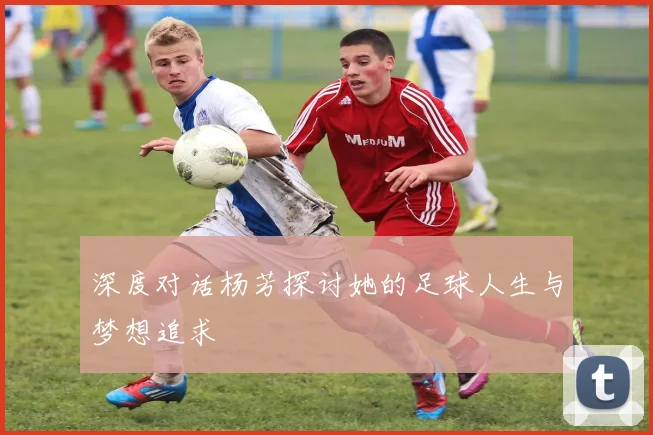 深度对话杨芳探讨她的足球人生与梦想追求