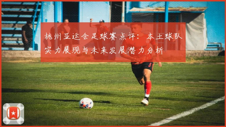 杭州亚运会足球赛点评：本土球队实力展现与未来发展潜力分析