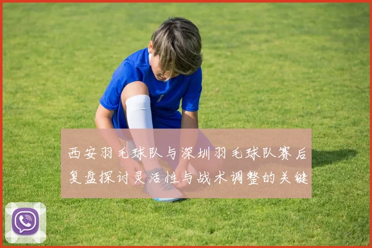 西安羽毛球队与深圳羽毛球队赛后复盘探讨灵活性与战术调整的关键因素