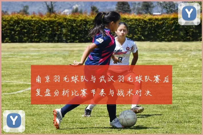 南京羽毛球队与武汉羽毛球队赛后复盘分析比赛节奏与战术对决