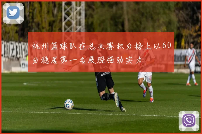 杭州篮球队在总决赛积分榜上以60分稳居第一名展现强劲实力