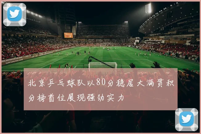 北京乒乓球队以80分稳居大满贯积分榜首位展现强劲实力
