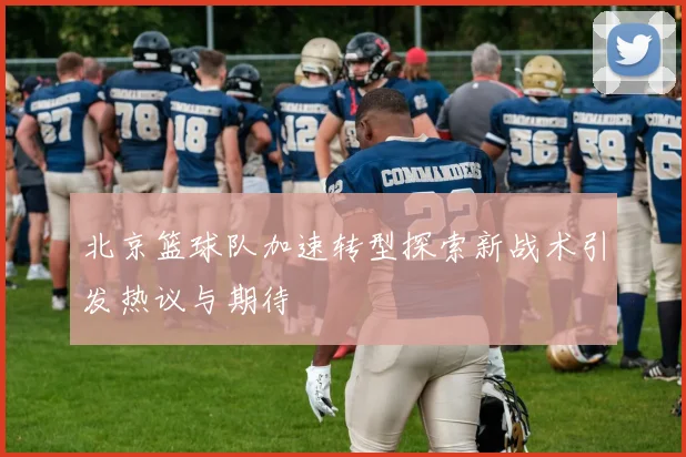 北京篮球队加速转型探索新战术引发热议与期待