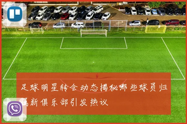 足球明星转会动态揭秘哪些球员归属新俱乐部引发热议