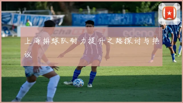 上海排球队耐力提升之路探讨与热议