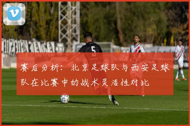 赛后分析：北京足球队与西安足球队在比赛中的战术灵活性对比