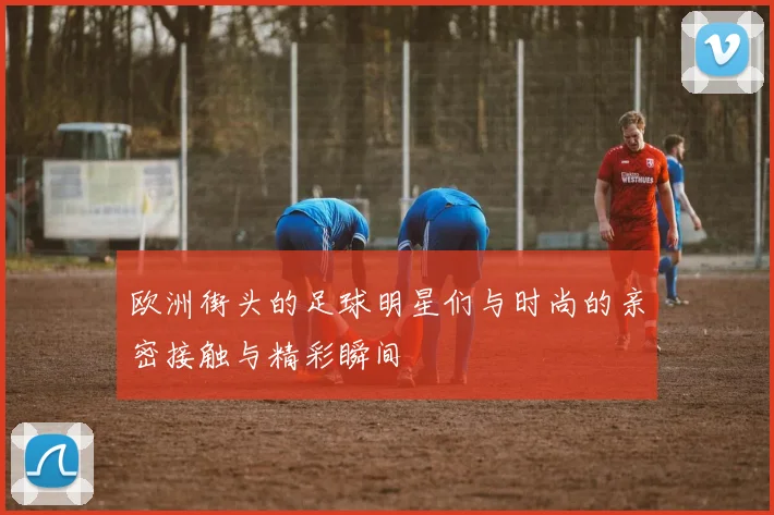 欧洲街头的足球明星们与时尚的亲密接触与精彩瞬间