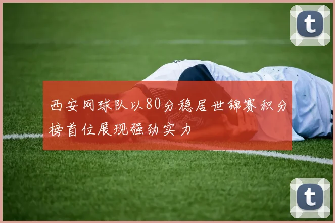 西安网球队以80分稳居世锦赛积分榜首位展现强劲实力