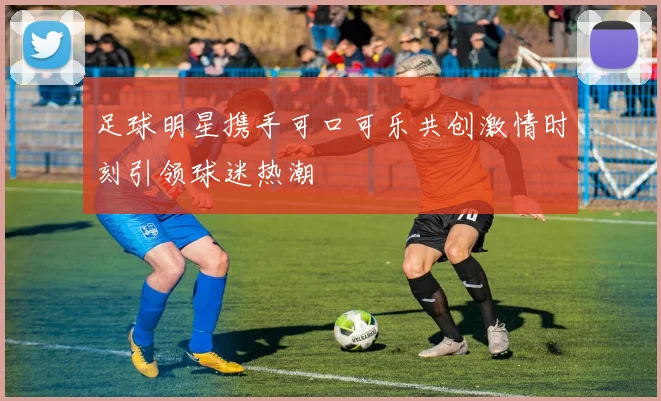 足球明星携手可口可乐共创激情时刻引领球迷热潮