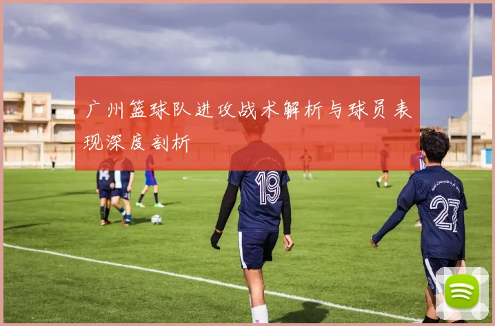 广州篮球队进攻战术解析与球员表现深度剖析