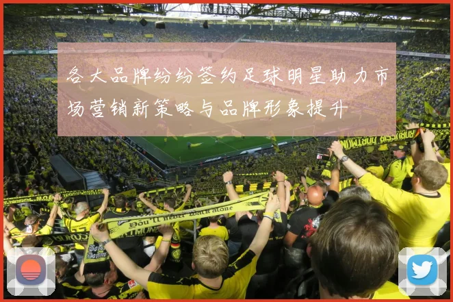 各大品牌纷纷签约足球明星助力市场营销新策略与品牌形象提升