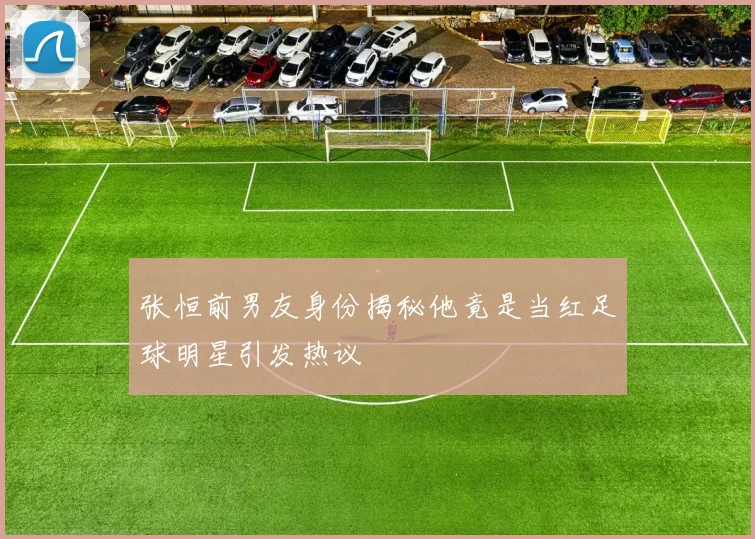 张恒前男友身份揭秘他竟是当红足球明星引发热议