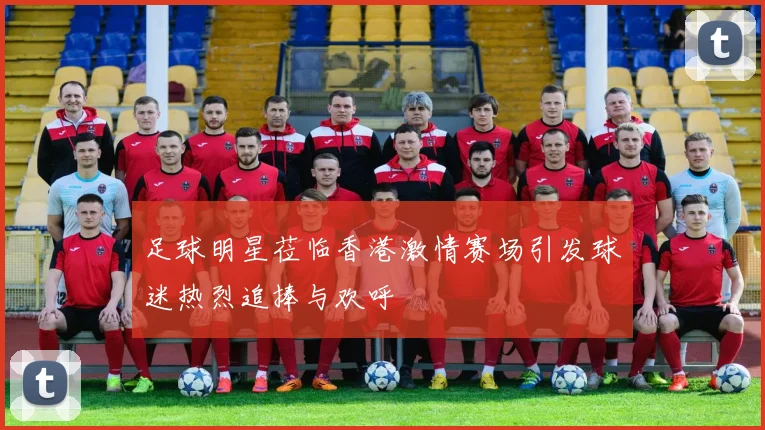 足球明星莅临香港激情赛场引发球迷热烈追捧与欢呼