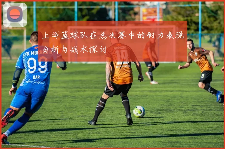 上海篮球队在总决赛中的耐力表现分析与战术探讨