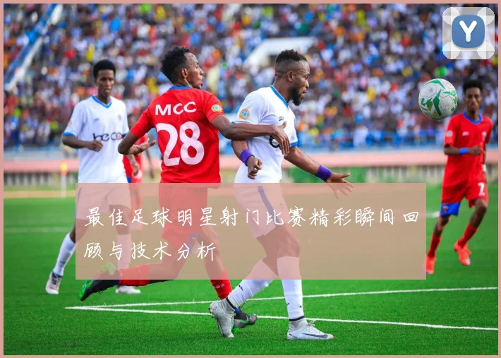 最佳足球明星射门比赛精彩瞬间回顾与技术分析