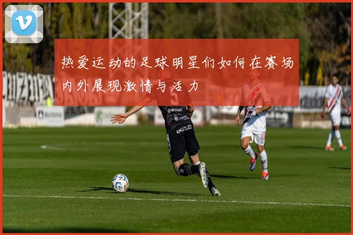 热爱运动的足球明星们如何在赛场内外展现激情与活力