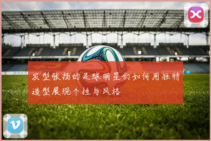 发型张扬的足球明星们如何用独特造型展现个性与风格