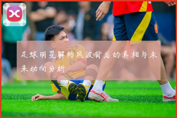 足球明星解约风波背后的真相与未来动向分析