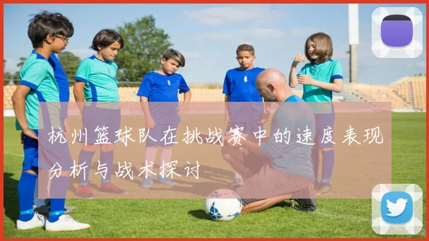 杭州篮球队在挑战赛中的速度表现分析与战术探讨