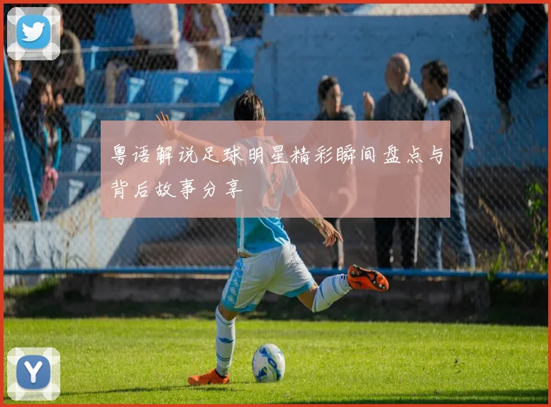 粤语解说足球明星精彩瞬间盘点与背后故事分享