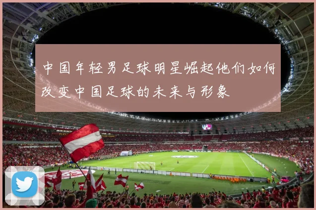 中国年轻男足球明星崛起他们如何改变中国足球的未来与形象