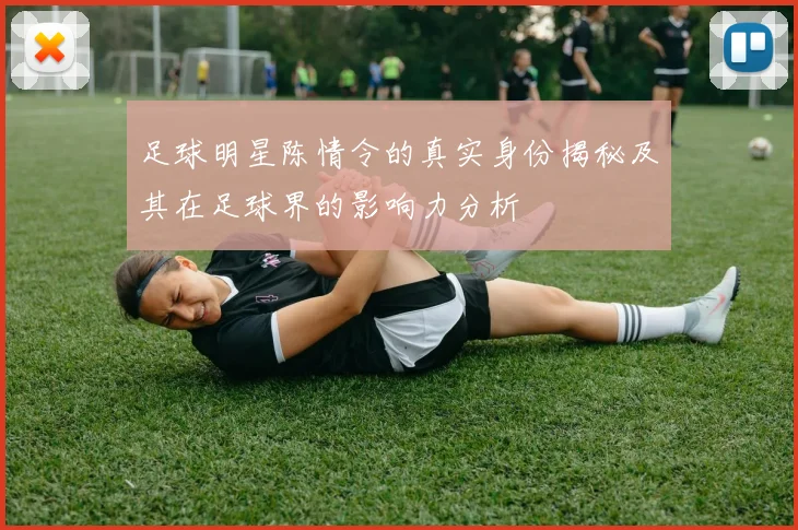 足球明星陈情令的真实身份揭秘及其在足球界的影响力分析