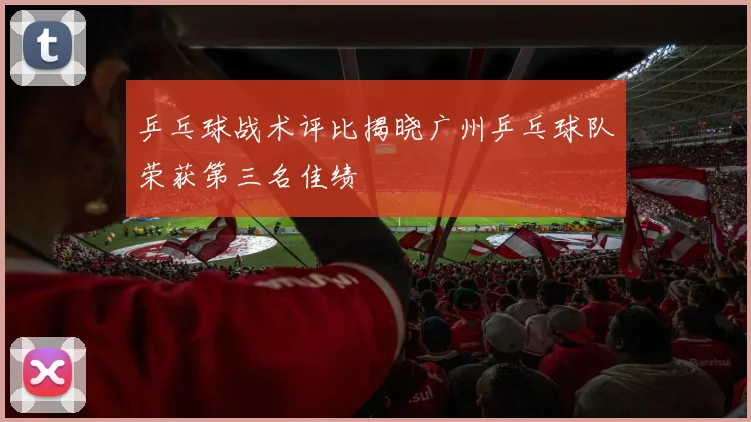乒乓球战术评比揭晓广州乒乓球队荣获第三名佳绩