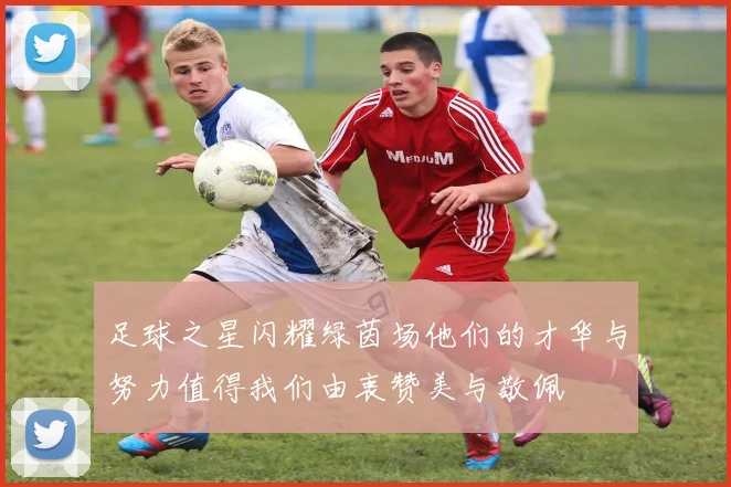 足球之星闪耀绿茵场他们的才华与努力值得我们由衷赞美与敬佩