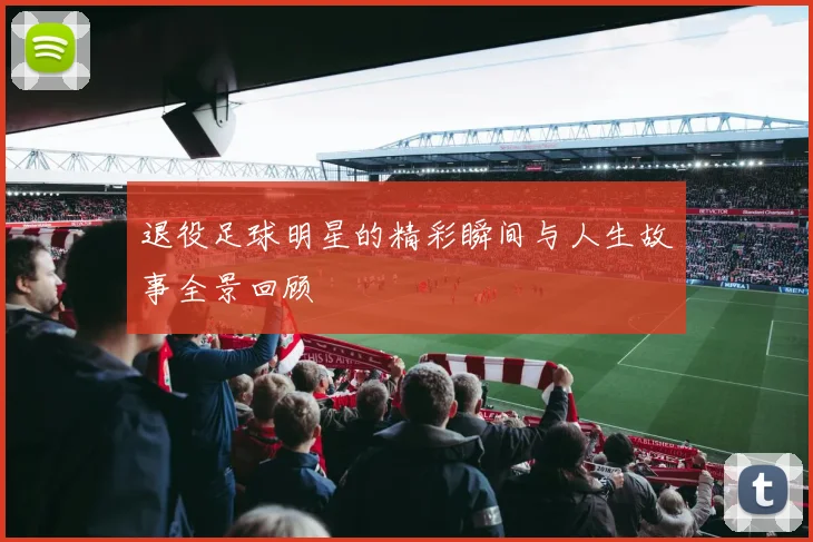 退役足球明星的精彩瞬间与人生故事全景回顾
