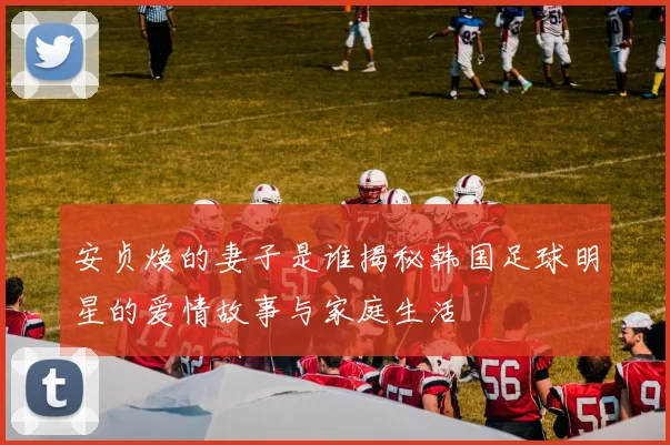 安贞焕的妻子是谁揭秘韩国足球明星的爱情故事与家庭生活