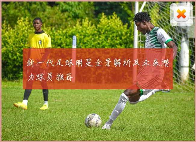 新一代足球明星全景解析及未来潜力球员推荐