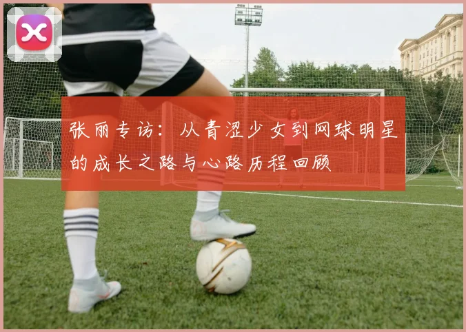 张丽专访：从青涩少女到网球明星的成长之路与心路历程回顾