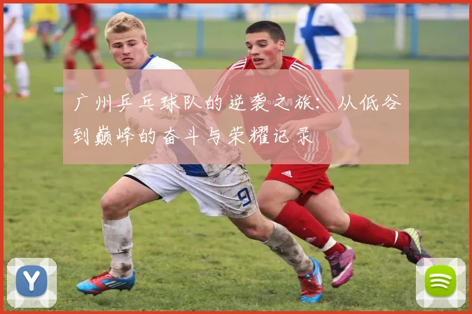 广州乒乓球队的逆袭之旅：从低谷到巅峰的奋斗与荣耀记录