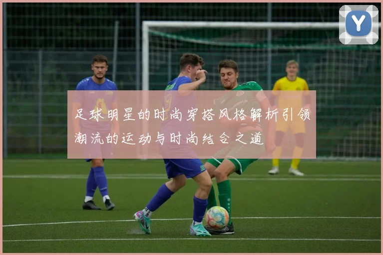 足球明星的时尚穿搭风格解析引领潮流的运动与时尚结合之道