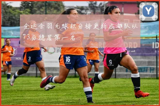 全运会羽毛球积分榜更新成都队以73分稳居第一名