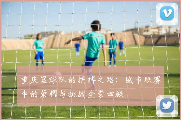 重庆篮球队的拼搏之路：城市联赛中的荣耀与挑战全景回顾