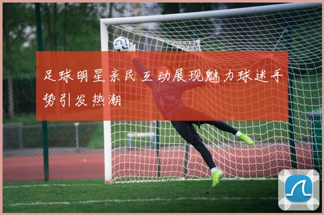 足球明星亲民互动展现魅力球迷手势引发热潮