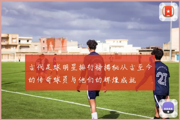 古代足球明星排行榜揭秘从古至今的传奇球员与他们的辉煌成就