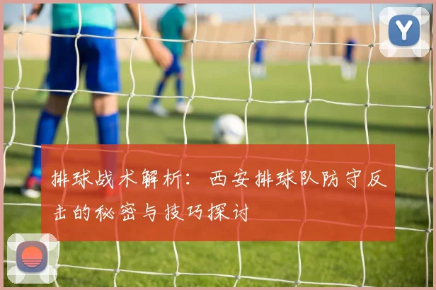 排球战术解析：西安排球队防守反击的秘密与技巧探讨