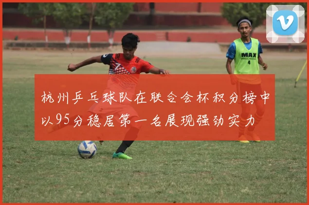 杭州乒乓球队在联合会杯积分榜中以95分稳居第一名展现强劲实力