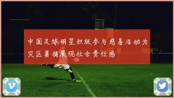 中国足球明星积极参与慈善活动为灾区募捐展现社会责任感