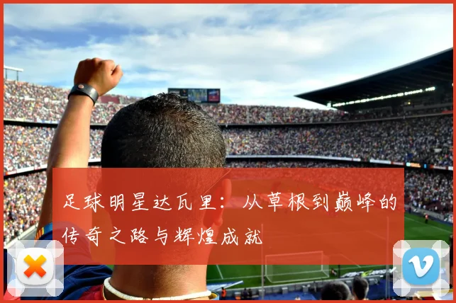 足球明星达瓦里：从草根到巅峰的传奇之路与辉煌成就