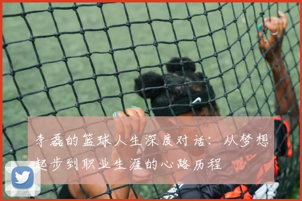 李磊的篮球人生深度对话：从梦想起步到职业生涯的心路历程