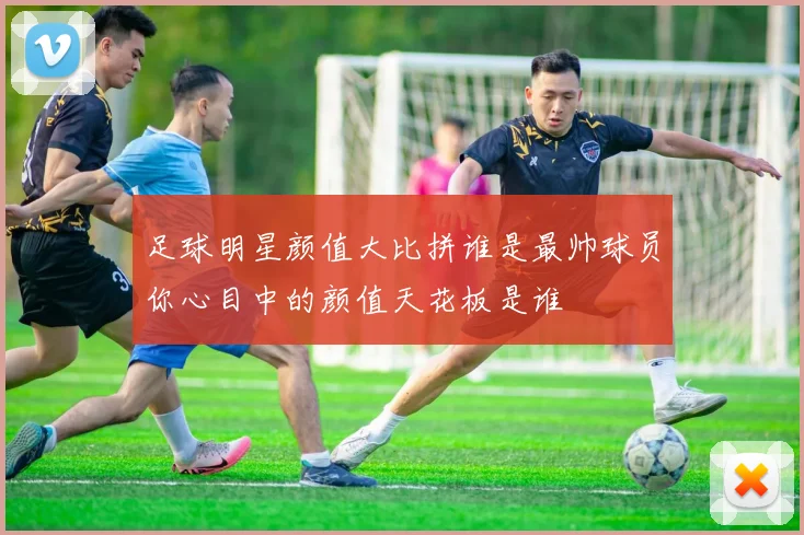 足球明星颜值大比拼谁是最帅球员你心目中的颜值天花板是谁