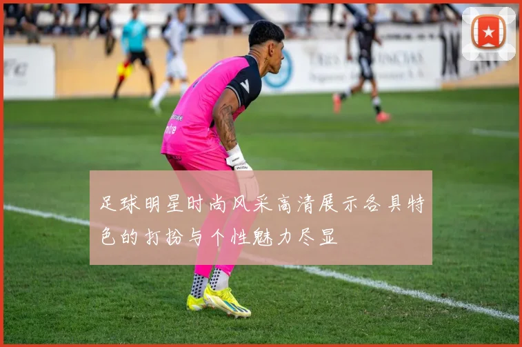足球明星时尚风采高清展示各具特色的打扮与个性魅力尽显